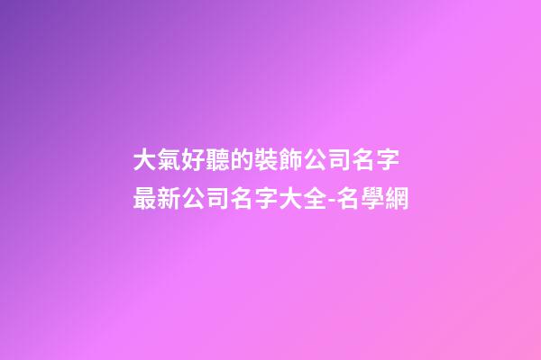 大氣好聽的裝飾公司名字 最新公司名字大全-名學網-第1張-公司起名-玄機派